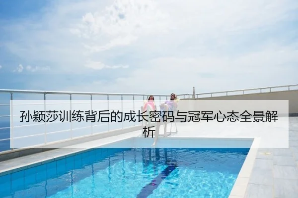 孙颖莎训练背后的成长密码与冠军心态全景解析
