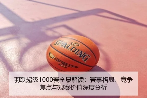 羽联超级1000赛全景解读：赛事格局、竞争焦点与观赛价值深度分析