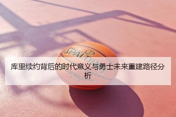 库里续约背后的时代意义与勇士未来重建路径分析