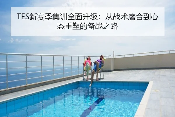 TES新赛季集训全面升级：从战术磨合到心态重塑的备战之路