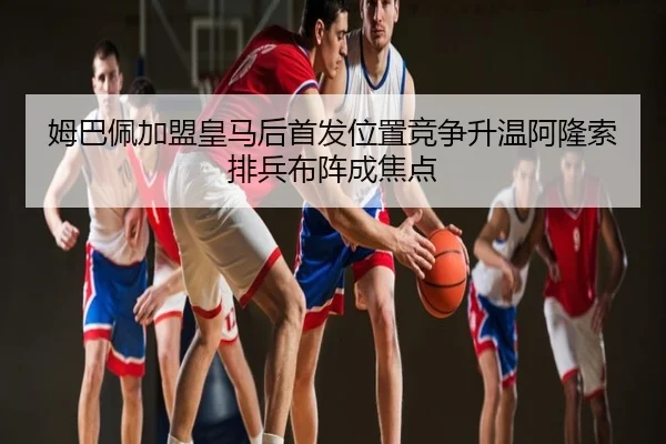 姆巴佩加盟皇马后首发位置竞争升温阿隆索排兵布阵成焦点