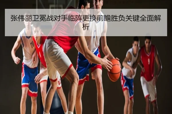 张伟丽卫冕战对手临阵更换前瞻胜负关键全面解析