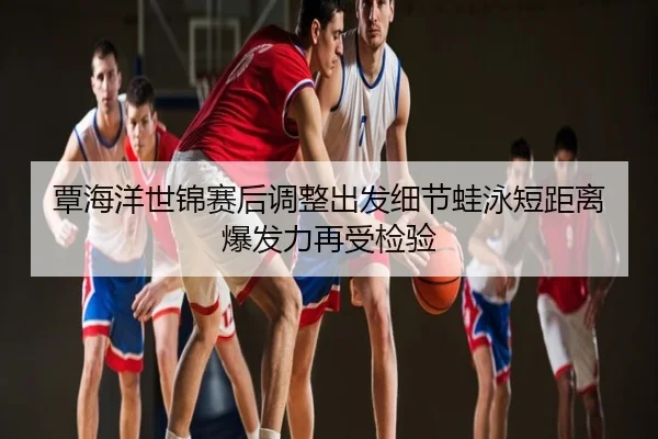 覃海洋世锦赛后调整出发细节蛙泳短距离爆发力再受检验
