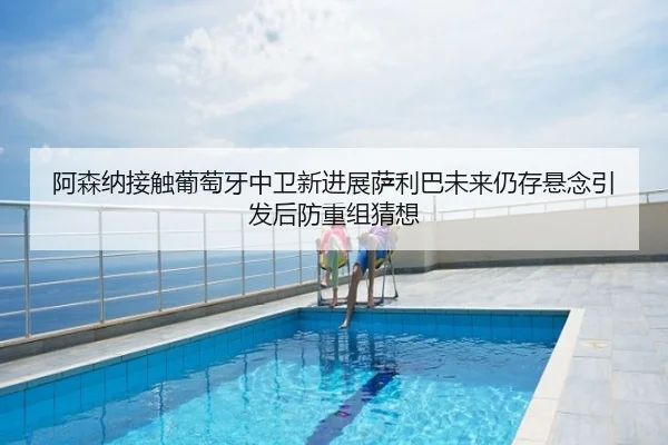 阿森纳接触葡萄牙中卫新进展萨利巴未来仍存悬念引发后防重组猜想