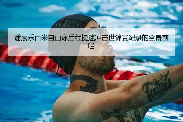 潘展乐百米自由泳后程提速冲击世锦赛纪录的全景前瞻