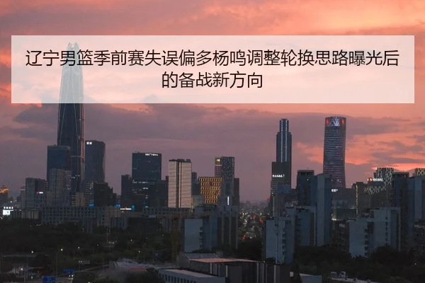 辽宁男篮季前赛失误偏多杨鸣调整轮换思路曝光后的备战新方向