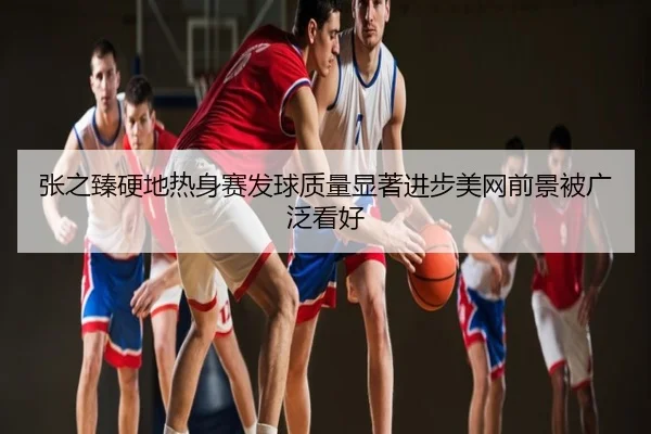 张之臻硬地热身赛发球质量显著进步美网前景被广泛看好