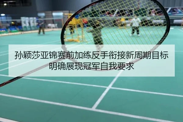 孙颖莎亚锦赛前加练反手衔接新周期目标明确展现冠军自我要求