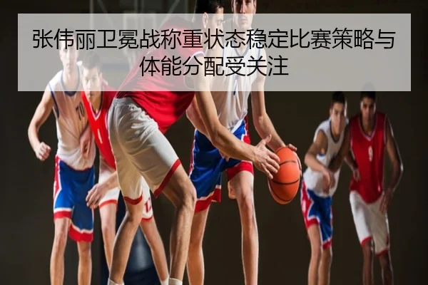 张伟丽卫冕战称重状态稳定比赛策略与体能分配受关注