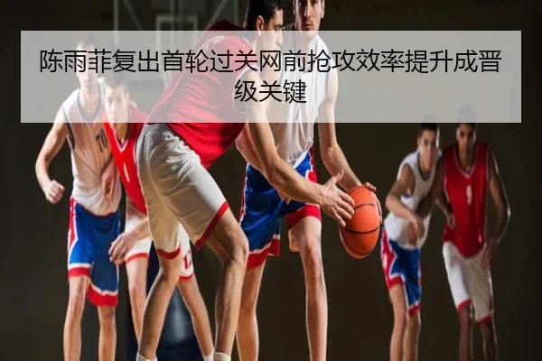 陈雨菲复出首轮过关网前抢攻效率提升成晋级关键