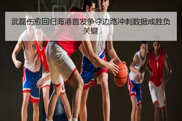 武磊伤愈回归海港首发争夺边路冲刺数据成胜负关键