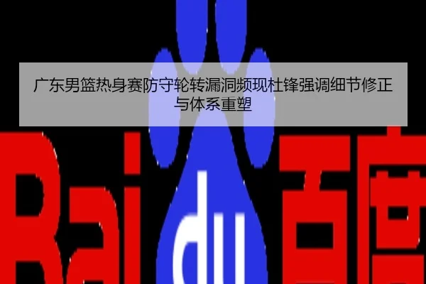 广东男篮热身赛防守轮转漏洞频现杜锋强调细节修正与体系重塑