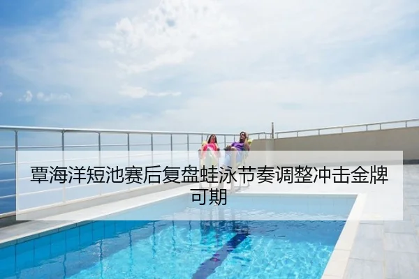 覃海洋短池赛后复盘蛙泳节奏调整冲击金牌可期